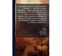 Convenio Entre El Rey Nuestro Señor Y El Rey De La Gran Bretaña, Firmado En Aranjuez à 25 De Mayo De 1793 Y Ratificado Por Sus Magestades Con Motivo ... à Ambos Soberanos El Actual Gobierno...