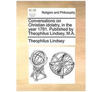Conversations On Christian Idolatry, In The Year 1791. Published By Theophilus Lindsey, M.A.