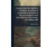 Copies Des Lettres Du GÃ(c)nÃ(c)ral D'alton à L'empereur Joseph Ii, Relativement Aux Affaires Des Pays-bas, En 1788 & 1789