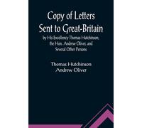 Copy Of Letters Sent To Great-Britain By His Excellency Thomas Hutchinson, The Hon. Andrew Oliver, And Several Other Persons
