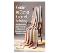 CORNER TO CORNER CROCHET FOR BEGINNERS: The Ultimate Step-by-Step Guide to Patterns, Modern Designs, and Easy C2C Techniques to Create Stunning Blankets, Afghans, and Home Décor Projects