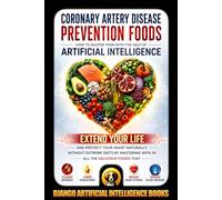 Coronary Artery Disease Prevention Foods. How to Master Them with the Help of Artificial Intelligence: Extend Your Life and Protect Your Heart Naturally without Extreme Diets by Mastering with AI