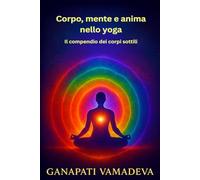 Corpo, mente e anima nello yoga - Il compendio dei corpi sottili: Tutto quello che devi sapere su: corpo sottile, corpo astrale, corpo mentale, corpo ... prana, chakra, nadi, filosofia dello yoga
