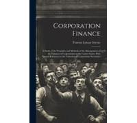 Corporation Finance: A Study Of The Principles And Methods Of The Management Of The Finances Of Corporations In The United States; With Spe