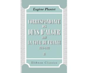 Correspondance des deys d'Alger avec la cour de France, 1579-1833: Publiée avec une introduction, des éclairissements et des notes par Eugène Plantet. Tome 2. (1700-1833)