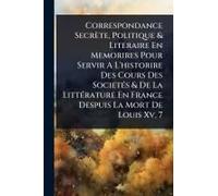 Correspondance Secrète, Politique & Literaire En Memorires Pour Servir A L'historire Des Cours Des Societã(C)S & De La Littã(C)Rature En France Despuis La Mort De Louis Xv, 7