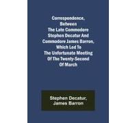 Correspondence, Between The Late Commodore Stephen Decatur And Commodore James Barron, Which Led To The Unfortunate Meeting Of The Twenty-Second Of March