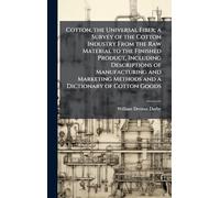 Cotton, the Universal Fiber; a Survey of the Cotton Industry From the Raw Material to the Finished Product, Including Descriptions of Manufacturing ... Methods and a Dictionary of Cotton Goods