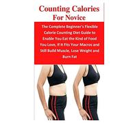 Counting Calories For Novice: The Complete Beginner's Flexible Calorie Counting Diet Guide To Enable You Eat The Kind Of Food You Love, If It Fits Your Macros And Still Build Muscle, Lose Weight