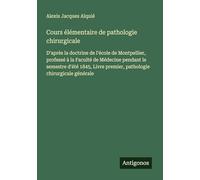 Cours élémentaire de pathologie chirurgicale: D'après la doctrine de l'école de Montpellier, professé à la Faculté de Médecine pendant le semestre ... premier, pathologie chirurgicale générale