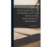 Cours Philosophique Et Interprétatif Des Initiations Anciennes Et Modernes...