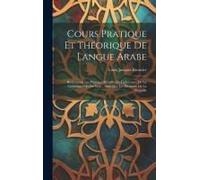 Cours Pratique Et Théorique De Langue Arabe: Renfermant Les Principes Détaillés De La Lecture, De La Grammaire Et Du Style: Ainsi Que Les Éléments De