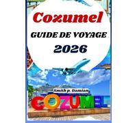 COZUMEL GUIDE DE VOYAGE 2026: Itinéraires privilégiés, secrets locaux, aventures sous marines et bien plus encore révélés