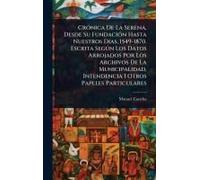 Crã3nica De La Serena, Desde Su Fundaciã3n Hasta Nuestros Dias, 1549-1870. Escrita Segã°N Los Datos Arrojados Por Los Archivos De La Municipalidad, Intendencia I Otros Papeles Particulares