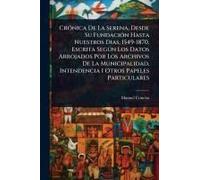 Crã3nica De La Serena, Desde Su Fundaciã3n Hasta Nuestros Dias, 1549-1870. Escrita Segã°N Los Datos Arrojados Por Los Archivos De La Municipalidad, Intendencia I Otros Papeles Particulares