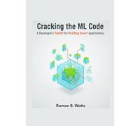Cracking the ML Code: Cracking the ML Code: A Developer's Toolkit for Building Smart Applications