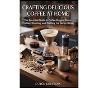 CRAFTING DELICIOUS COFFEE AT HOME: The Essential Guide to Coffee Origins, Flavor Profiles, Roasting, and Crafting the Perfect Brew