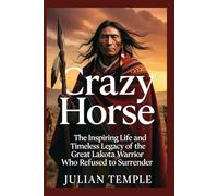Crazy Horse: The Inspiring Life and Timeless Legacy of the Great Lakota Warrior Who Refused to Surrender