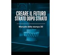 CREARE IL FUTURO STRATO DOPO STRATO: Manuale della stampa 3D