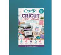 Create with Cricut from Scratch: A Beginner's Step-by-Step Guide to Designing, Cutting, Crafting, and Selling Handmade Projects