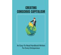 Creating Conscious Capitalism: An Easy-To-Read Handbook Written For Every Entrepreneur