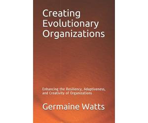 Creating Evolutionary Organizations: Enhancing the Resiliency, Adaptiveness, and Creativity of Organizations