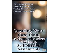 Creating Your Care Plan: A Comprehensive Guide to Self-Directed Assessments: Practical Steps For Planning Your Care, Getting The Most From Your Care ... Funding Your Care, & Finding Good Carers