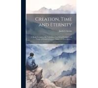 Creation, Time And Eternity; A Book Devoted To The Unfolding Of The Great Fundamental Truths As Found In Science, Nature And Revelation ..