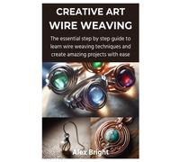 Creative Art Wire Weaving: The Essential Step By Step Guide To Learn Wire Weaving Techniques And Create Amazing Projects With Ease