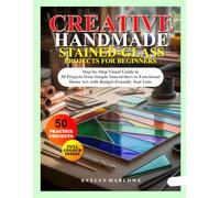 CREATIVE HANDMADE STAINED-GLASS PROJECTS FOR BEGINNERS: Step-by-Step Visual Guide to 50 Projects from Simple Suncatchers to Functional Home Art with Budget-Friendly Tool Lists