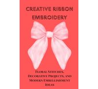 CREATIVE RIBBON EMBROIDERY: Floral Stitches, Decorative Projects, and Modern Embellishment Ideas