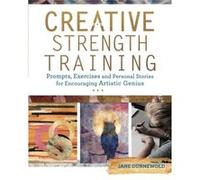 Creative Strength Training: Prompts, Exercises and Personal Stories for Encouraging Artistic Genius