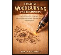 CREATIVE WOOD BURNING FOR BEGINNERS: A Practical Manual to Pyrography Tools, Safe Woodburning, Wood Selection, and Creative Projects