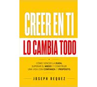 CREER EN TI LO CAMBIA TODO: Cómo vencer la duda, superar el miedo y construir una vida con confianza y propósito