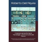 Crescere senza fermarsi: Tecnologia, Lavoro e l’Uomo del futuro: Alle generazioni future, che erediteranno tecnologie sempre più potenti. Questo ... ma un invito a non dimenticare ciò che conta.