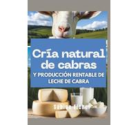 Cría natural de cabras y producción rentable de leche de cabra: La guía completa para fabricar jabón, queso, lociones y construir un negocio saludable desde casa y con su ganado