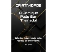 CRIATIVIDADE O Dom que Pode Ser Treinado!: Não ter criatividade está fadado ao sofrimento.
