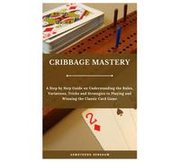 Cribbage Mastery: A Step By Step Guide On Understanding The Rules, Variations, Tricks And Strategies To Playing And Winning The Classic Card Game