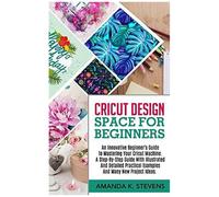 Cricut Design Space For Beginners: An Innovative Beginner's Guide To Mastering Your Cricut Machine. A Step-By-Step Guide With Illustrated And Detailed Practical Examples And Many New Project Ideas.
