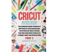 Cricut Design Space for Beginners: The Complete Guide to Master it with Step-by-Step Instructions. You'll Discover How to Create Your Own Innovative Projects in a Simple and Effective Way (Part 2)