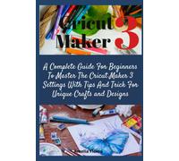 Cricut Maker 3: A Complete Guide For Beginners To Master The Cricut Maker 3 Settings With Tips And Trick For Unique Crafts And Designs