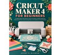 CRICUT MAKER 4 FOR BEGINNERS: A Complete Step-by-Step Manual to Set Up Your Machine, Navigate Design Space, Master Essential Tools, Create Stunning Projects, and Troubleshoot Common Problems