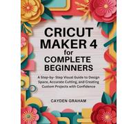 CRICUT MAKER 4 FOR COMPLETE BEGINNERS: A Step-by- Step Visual Guide to Design Space, Accurate Cutting, and Creating Custom Projects with Confidence