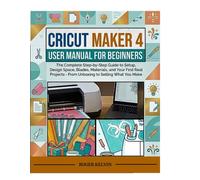 CRICUT MAKER 4 USER MANUAL FOR BEGINNERS: The Complete Step-by-Step Guide to Setup, Design Space, Blades, Materials, and Your First Real Projects - From Unboxing to Selling What You Make