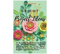 Cricut Project Ideas: An Illustrated Guide To Create Unique And Wonderful Projects. Including Amazing Ideas For Cricut Maker, Explore Air 2,
