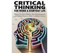 CRITICAL THINKING FOR WORK & EVERYDAY LIFE: Master Decision Making, Spot Misinformation and Hidden Biases to Make Confident Choices
