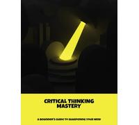 Critical Thinking Mastery: A Beginner'S Guide To Sharpening Your Mind