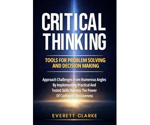Critical Thinking Tools For Problem Solving And Decision Making: Approach Challenges From Numerous Angles By Implementing Practical And Tested Skills, Harness The Power Of Confident Decisiveness