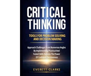 Critical Thinking Tools For Problem Solving And Decision Making: Approach Challenges From Numerous Angles By Implementing Practical And Tested Skills, Harness The Power Of Confident Decisiveness