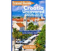 Croatia Uncovered Travel Guide 2025-2026: Your Ultimate Travel Guide to the Adriatic Gem